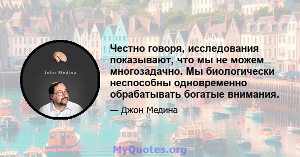 Честно говоря, исследования показывают, что мы не можем многозадачно. Мы биологически неспособны одновременно обрабатывать богатые внимания.