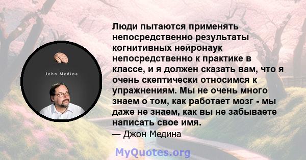 Люди пытаются применять непосредственно результаты когнитивных нейронаук непосредственно к практике в классе, и я должен сказать вам, что я очень скептически относимся к упражнениям. Мы не очень много знаем о том, как