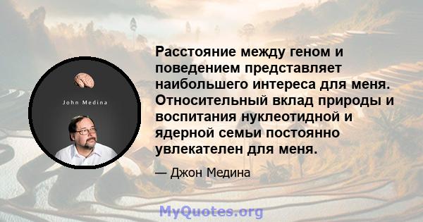 Расстояние между геном и поведением представляет наибольшего интереса для меня. Относительный вклад природы и воспитания нуклеотидной и ядерной семьи постоянно увлекателен для меня.