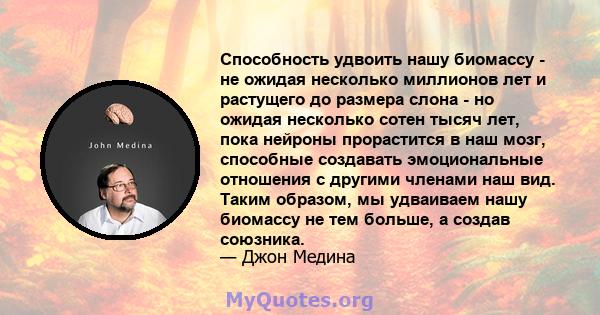 Способность удвоить нашу биомассу - не ожидая несколько миллионов лет и растущего до размера слона - но ожидая несколько сотен тысяч лет, пока нейроны прорастится в наш мозг, способные создавать эмоциональные отношения