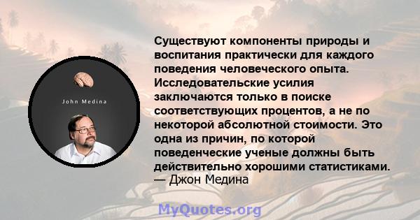 Существуют компоненты природы и воспитания практически для каждого поведения человеческого опыта. Исследовательские усилия заключаются только в поиске соответствующих процентов, а не по некоторой абсолютной стоимости.