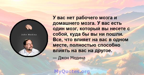 У вас нет рабочего мозга и домашнего мозга. У вас есть один мозг, который вы несете с собой, куда бы вы ни пошли. Все, что влияет на вас в одном месте, полностью способно влиять на вас на другое.