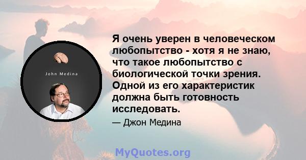 Я очень уверен в человеческом любопытство - хотя я не знаю, что такое любопытство с биологической точки зрения. Одной из его характеристик должна быть готовность исследовать.