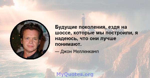 Будущие поколения, ездя на шоссе, которые мы построили, я надеюсь, что они лучше понимают.