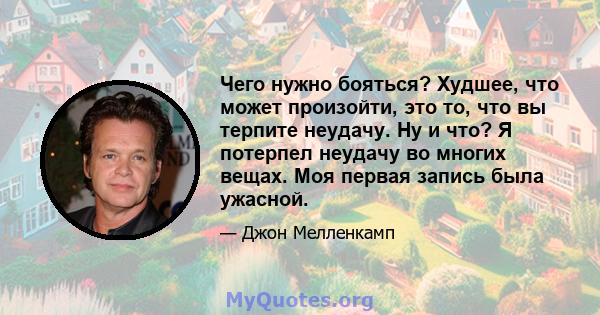 Чего нужно бояться? Худшее, что может произойти, это то, что вы терпите неудачу. Ну и что? Я потерпел неудачу во многих вещах. Моя первая запись была ужасной.