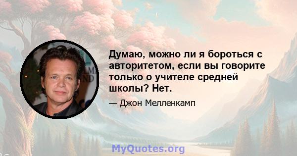 Думаю, можно ли я бороться с авторитетом, если вы говорите только о учителе средней школы? Нет.