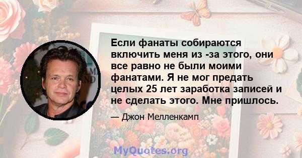 Если фанаты собираются включить меня из -за этого, они все равно не были моими фанатами. Я не мог предать целых 25 лет заработка записей и не сделать этого. Мне пришлось.