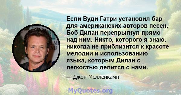 Если Вуди Гатри установил бар для американских авторов песен, Боб Дилан перепрыгнул прямо над ним. Никто, которого я знаю, никогда не приблизится к красоте мелодии и использованию языка, которым Дилан с легкостью