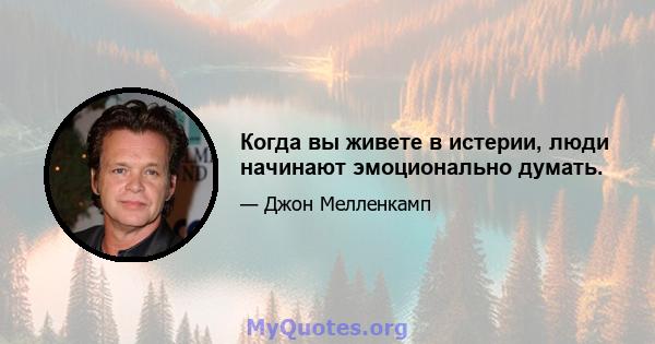 Когда вы живете в истерии, люди начинают эмоционально думать.