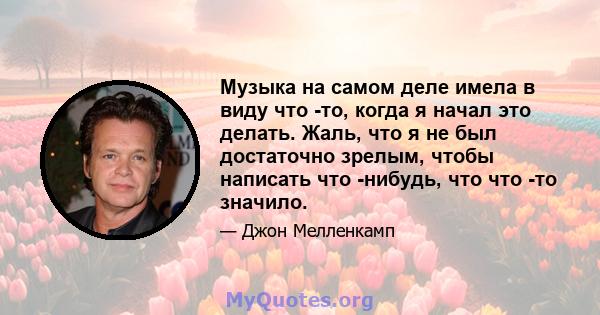 Музыка на самом деле имела в виду что -то, когда я начал это делать. Жаль, что я не был достаточно зрелым, чтобы написать что -нибудь, что что -то значило.