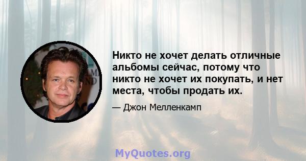 Никто не хочет делать отличные альбомы сейчас, потому что никто не хочет их покупать, и нет места, чтобы продать их.