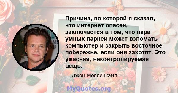 Причина, по которой я сказал, что интернет опасен, заключается в том, что пара умных парней может взломать компьютер и закрыть восточное побережье, если они захотят. Это ужасная, неконтролируемая вещь.