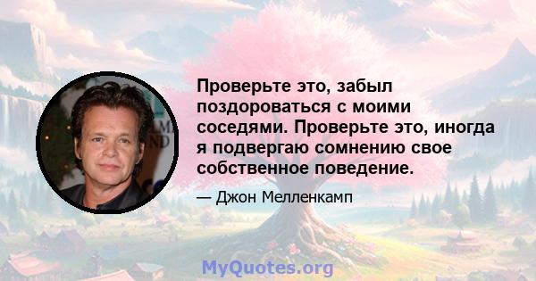 Проверьте это, забыл поздороваться с моими соседями. Проверьте это, иногда я подвергаю сомнению свое собственное поведение.