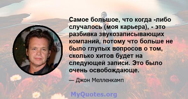 Самое большое, что когда -либо случалось (моя карьера), - это разбивка звукозаписывающих компаний, потому что больше не было глупых вопросов о том, сколько хитов будет на следующей записи. Это было очень освобождающе.