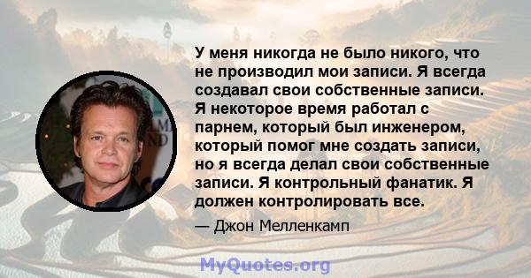 У меня никогда не было никого, что не производил мои записи. Я всегда создавал свои собственные записи. Я некоторое время работал с парнем, который был инженером, который помог мне создать записи, но я всегда делал свои 