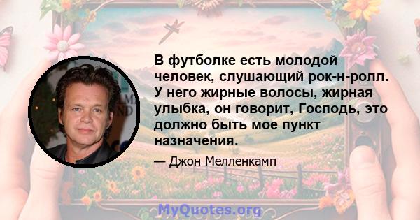 В футболке есть молодой человек, слушающий рок-н-ролл. У него жирные волосы, жирная улыбка, он говорит, Господь, это должно быть мое пункт назначения.