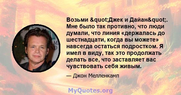 Возьми "Джек и Дайан". Мне было так противно, что люди думали, что линия «держалась до шестнадцати, когда вы можете» навсегда остаться подростком. Я имел в виду, так это продолжать делать все, что заставляет