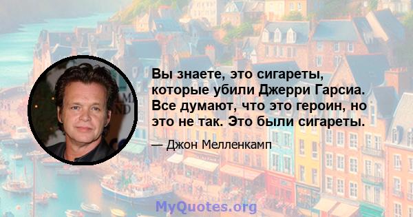 Вы знаете, это сигареты, которые убили Джерри Гарсиа. Все думают, что это героин, но это не так. Это были сигареты.