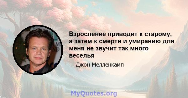 Взросление приводит к старому, а затем к смерти и умиранию для меня не звучит так много веселья