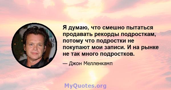 Я думаю, что смешно пытаться продавать рекорды подросткам, потому что подростки не покупают мои записи. И на рынке не так много подростков.