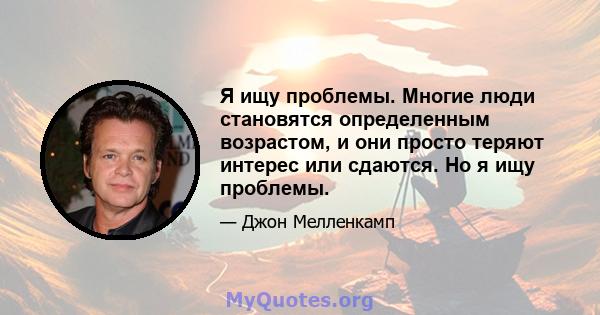 Я ищу проблемы. Многие люди становятся определенным возрастом, и они просто теряют интерес или сдаются. Но я ищу проблемы.