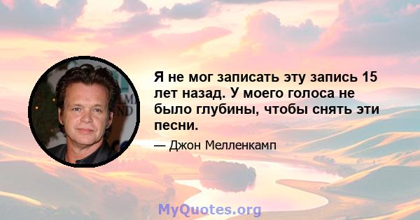 Я не мог записать эту запись 15 лет назад. У моего голоса не было глубины, чтобы снять эти песни.