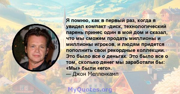 Я помню, как в первый раз, когда я увидел компакт -диск, технологический парень принес один в мой дом и сказал, что мы сможем продать миллионы и миллионы игроков, и людям придется пополнить свои рекордные коллекции. Это 