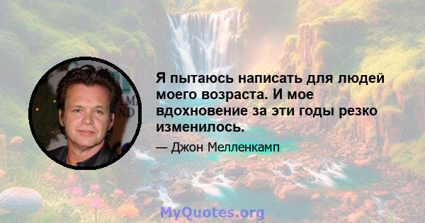 Я пытаюсь написать для людей моего возраста. И мое вдохновение за эти годы резко изменилось.