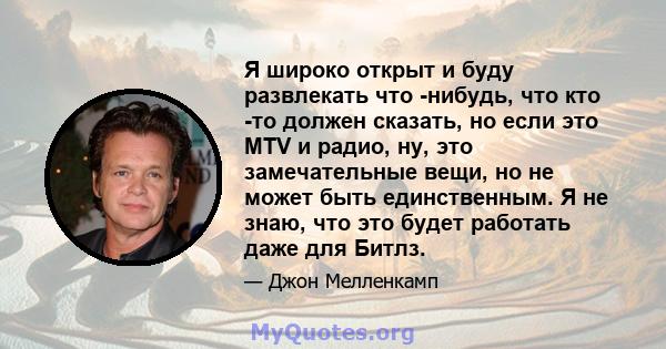 Я широко открыт и буду развлекать что -нибудь, что кто -то должен сказать, но если это MTV и радио, ну, это замечательные вещи, но не может быть единственным. Я не знаю, что это будет работать даже для Битлз.