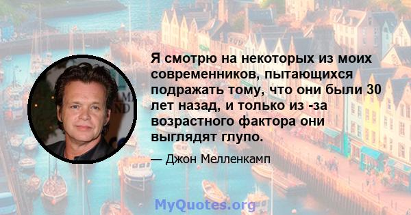 Я смотрю на некоторых из моих современников, пытающихся подражать тому, что они были 30 лет назад, и только из -за возрастного фактора они выглядят глупо.