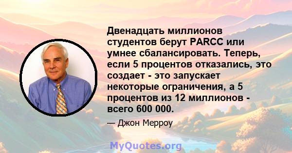 Двенадцать миллионов студентов берут PARCC или умнее сбалансировать. Теперь, если 5 процентов отказались, это создает - это запускает некоторые ограничения, а 5 процентов из 12 миллионов - всего 600 000.