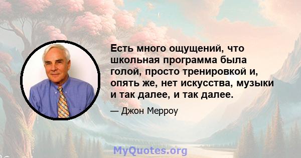 Есть много ощущений, что школьная программа была голой, просто тренировкой и, опять же, нет искусства, музыки и так далее, и так далее.