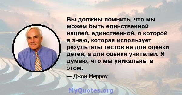 Вы должны помнить, что мы можем быть единственной нацией, единственной, о которой я знаю, которая использует результаты тестов не для оценки детей, а для оценки учителей. Я думаю, что мы уникальны в этом.