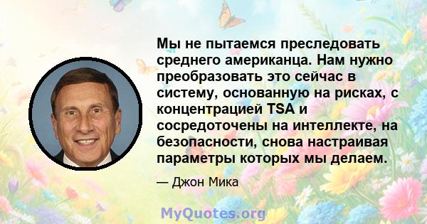 Мы не пытаемся преследовать среднего американца. Нам нужно преобразовать это сейчас в систему, основанную на рисках, с концентрацией TSA и сосредоточены на интеллекте, на безопасности, снова настраивая параметры которых 