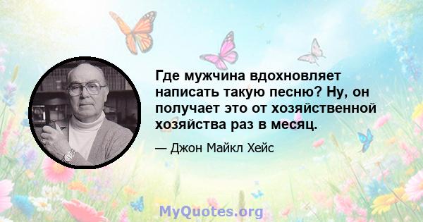 Где мужчина вдохновляет написать такую ​​песню? Ну, он получает это от хозяйственной хозяйства раз в месяц.