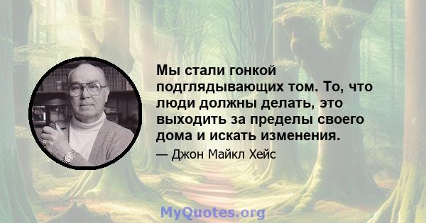 Мы стали гонкой подглядывающих том. То, что люди должны делать, это выходить за пределы своего дома и искать изменения.