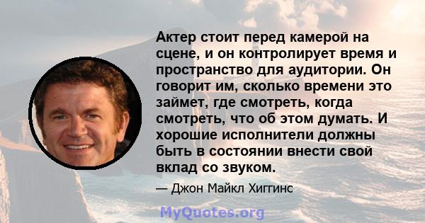 Актер стоит перед камерой на сцене, и он контролирует время и пространство для аудитории. Он говорит им, сколько времени это займет, где смотреть, когда смотреть, что об этом думать. И хорошие исполнители должны быть в