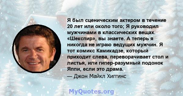 Я был сценическим актером в течение 20 лет или около того; Я руководил мужчинами в классических вещах. «Шекспир», вы знаете. А теперь я никогда не играю ведущих мужчин. Я тот комикс Камикадзе, который приходит слева,