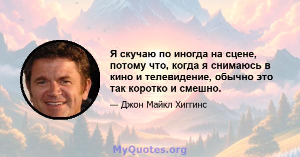 Я скучаю по иногда на сцене, потому что, когда я снимаюсь в кино и телевидение, обычно это так коротко и смешно.