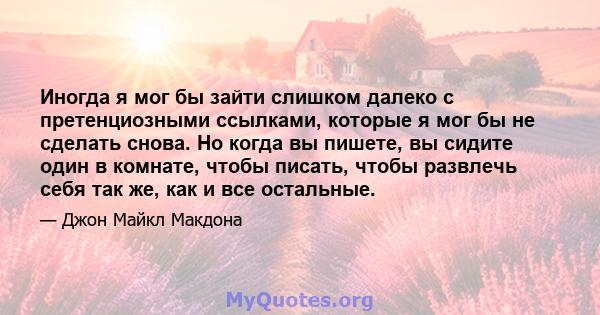 Иногда я мог бы зайти слишком далеко с претенциозными ссылками, которые я мог бы не сделать снова. Но когда вы пишете, вы сидите один в комнате, чтобы писать, чтобы развлечь себя так же, как и все остальные.