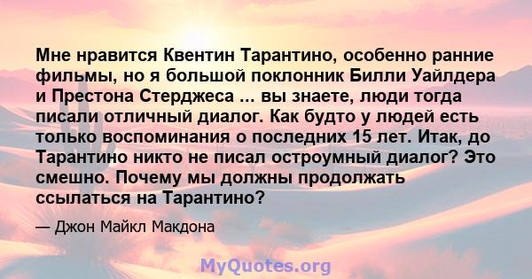 Мне нравится Квентин Тарантино, особенно ранние фильмы, но я большой поклонник Билли Уайлдера и Престона Стерджеса ... вы знаете, люди тогда писали отличный диалог. Как будто у людей есть только воспоминания о последних 