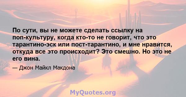 По сути, вы не можете сделать ссылку на поп-культуру, когда кто-то не говорит, что это тарантино-эск или пост-тарантино, и мне нравится, откуда все это происходит? Это смешно. Но это не его вина.