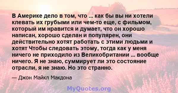 В Америке дело в том, что ... как бы вы ни хотели клевать их грубыми или чем-то еще, с фильмом, который им нравится и думает, что он хорошо написан, хорошо сделан и популярен, они действительно хотят работать с этими