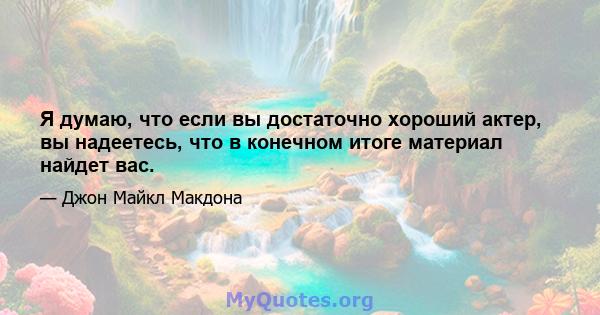 Я думаю, что если вы достаточно хороший актер, вы надеетесь, что в конечном итоге материал найдет вас.