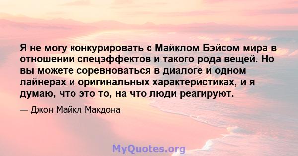 Я не могу конкурировать с Майклом Бэйсом мира в отношении спецэффектов и такого рода вещей. Но вы можете соревноваться в диалоге и одном лайнерах и оригинальных характеристиках, и я думаю, что это то, на что люди