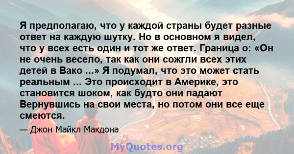 Я предполагаю, что у каждой страны будет разные ответ на каждую шутку. Но в основном я видел, что у всех есть один и тот же ответ. Граница о: «Он не очень весело, так как они сожгли всех этих детей в Вако ...» Я