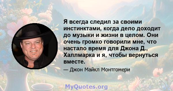 Я всегда следил за своими инстинктами, когда дело доходит до музыки и жизни в целом. Они очень громко говорили мне, что настало время для Джона Д., Халлмарка и я, чтобы вернуться вместе.