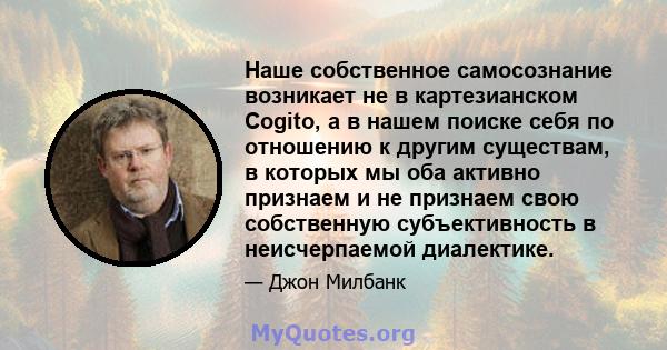 Наше собственное самосознание возникает не в картезианском Cogito, а в нашем поиске себя по отношению к другим существам, в которых мы оба активно признаем и не признаем свою собственную субъективность в неисчерпаемой