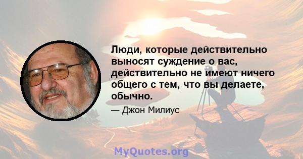 Люди, которые действительно выносят суждение о вас, действительно не имеют ничего общего с тем, что вы делаете, обычно.