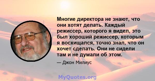 Многие директора не знают, что они хотят делать. Каждый режиссер, которого я видел, это был хороший режиссер, которым я восхищался, точно знал, что он хочет сделать. Они не сидели там и не думали об этом.